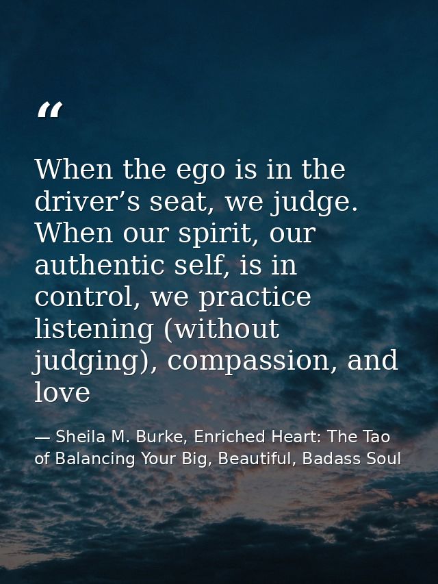 When the ego is in the driver’s seat, we judge. When our spirit, our authentic self, is in control, we practice listenin — Sheila M. Burke, Enriched Heart: The Tao of Balancing Your Big, Beautiful, Badass Soul