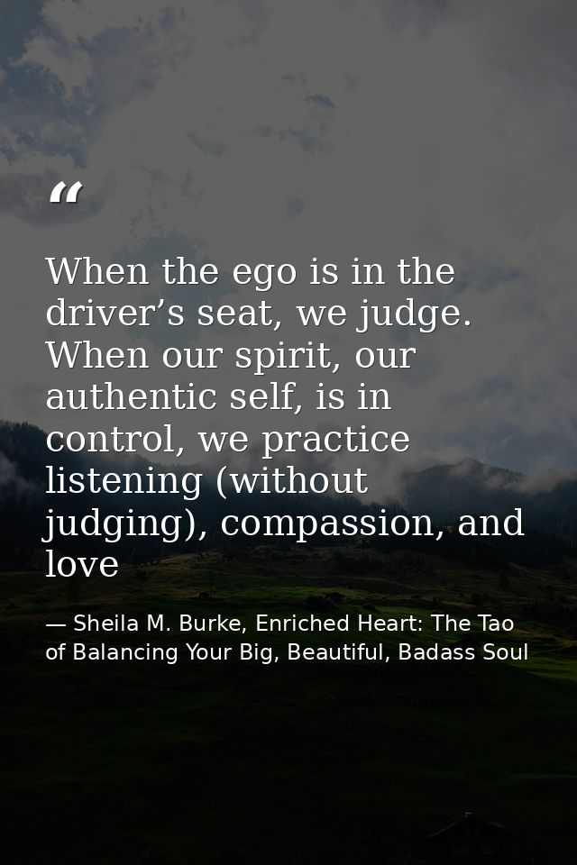 When the ego is in the driver’s seat, we judge. When our spirit, our authentic self, is in control, we practice listenin — Sheila M. Burke, Enriched Heart: The Tao of Balancing Your Big, Beautiful, Badass Soul