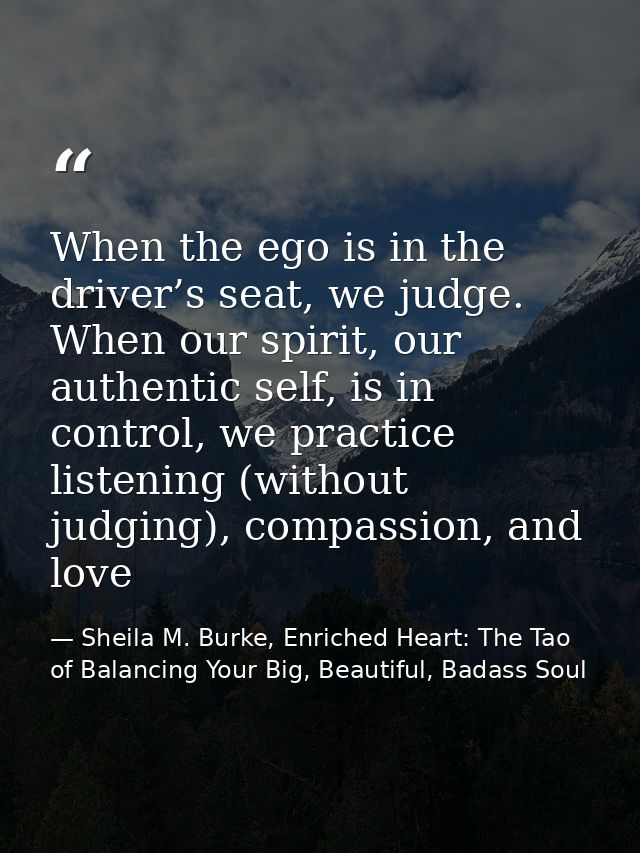 When the ego is in the driver’s seat, we judge. When our spirit, our authentic self, is in control, we practice listenin — Sheila M. Burke, Enriched Heart: The Tao of Balancing Your Big, Beautiful, Badass Soul