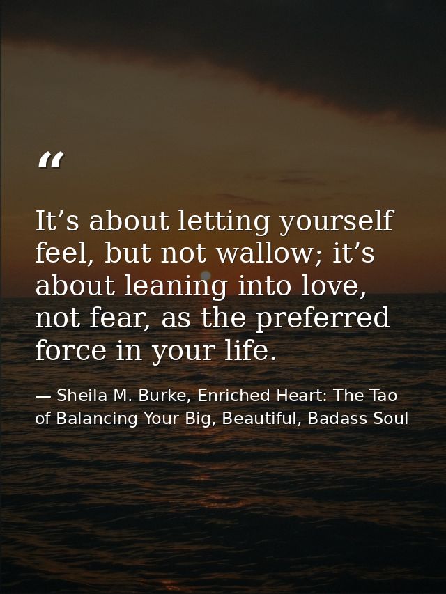 It’s about letting yourself feel, but not wallow; it’s about leaning into love, not fear, as the preferred force in your — Sheila M. Burke, Enriched Heart: The Tao of Balancing Your Big, Beautiful, Badass Soul