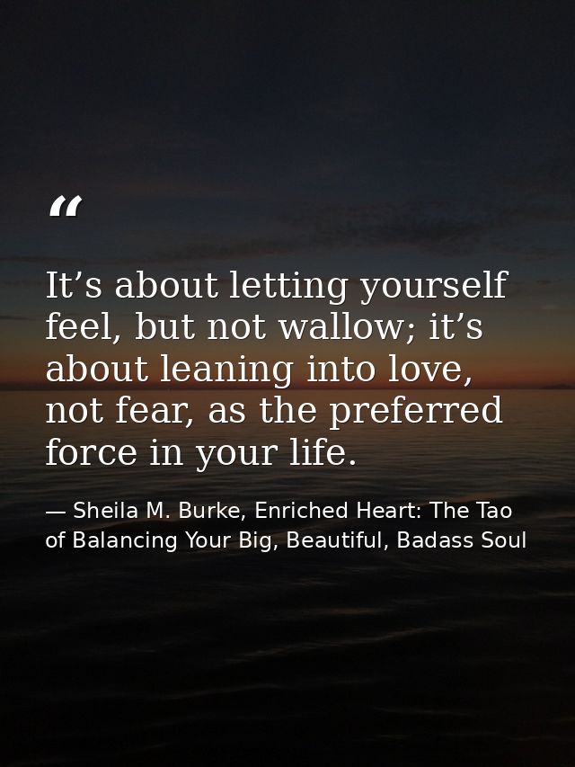 It’s about letting yourself feel, but not wallow; it’s about leaning into love, not fear, as the preferred force in your — Sheila M. Burke, Enriched Heart: The Tao of Balancing Your Big, Beautiful, Badass Soul