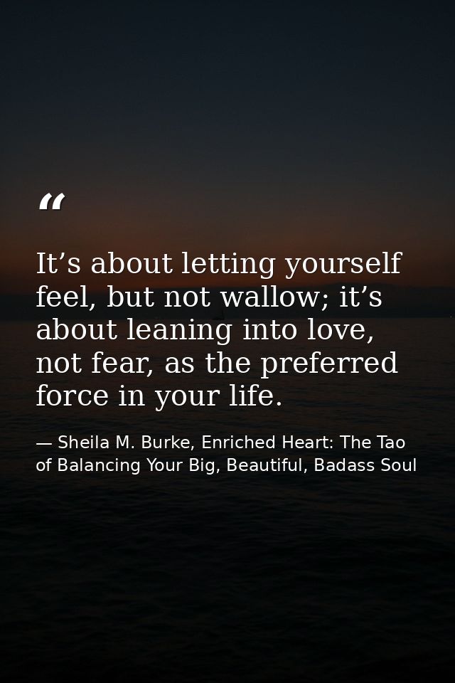 It’s about letting yourself feel, but not wallow; it’s about leaning into love, not fear, as the preferred force in your — Sheila M. Burke, Enriched Heart: The Tao of Balancing Your Big, Beautiful, Badass Soul