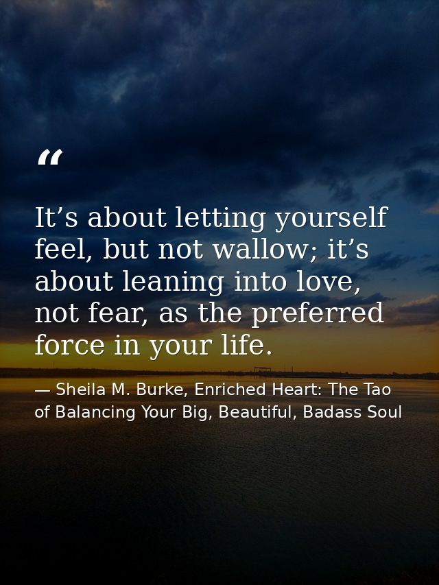 It’s about letting yourself feel, but not wallow; it’s about leaning into love, not fear, as the preferred force in your — Sheila M. Burke, Enriched Heart: The Tao of Balancing Your Big, Beautiful, Badass Soul