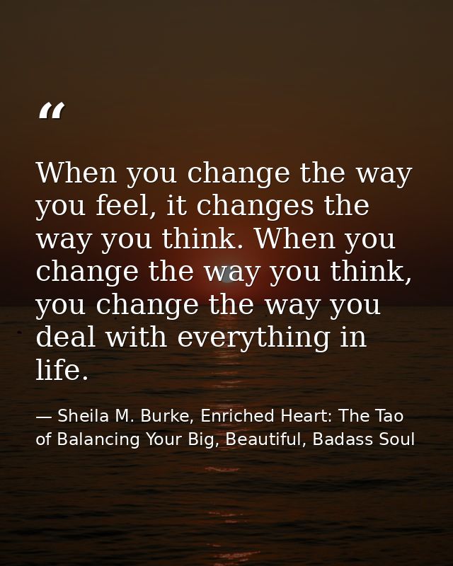 When you change the way you feel, it changes the way you think. When you change the way you think, you change the way yo — Sheila M. Burke, Enriched Heart: The Tao of Balancing Your Big, Beautiful, Badass Soul