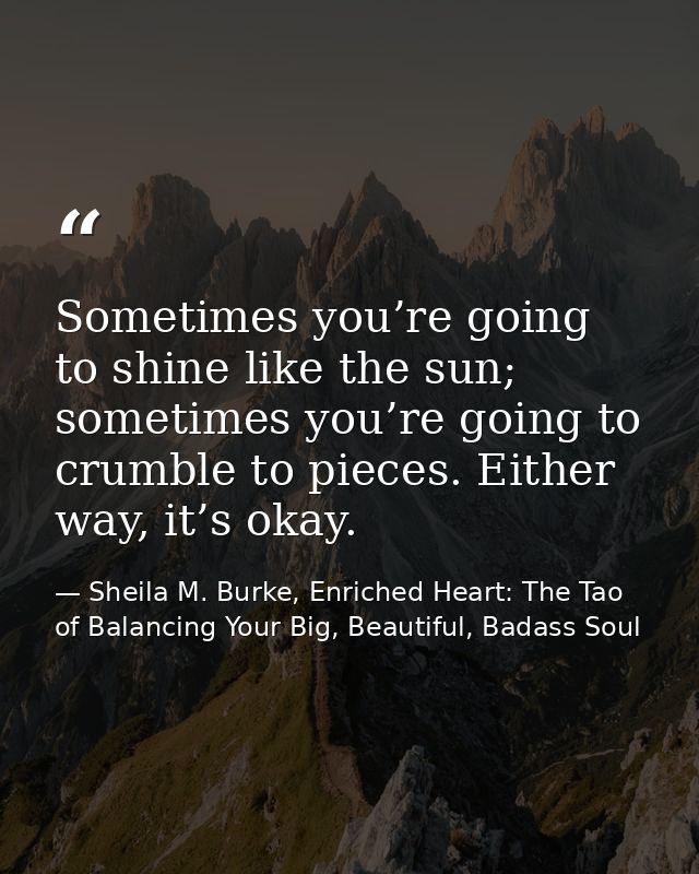 Sometimes you’re going to shine like the sun; sometimes you’re going to crumble to pieces. Either way, it’s okay. — Sheila M. Burke, Enriched Heart: The Tao of Balancing Your Big, Beautiful, Badass Soul