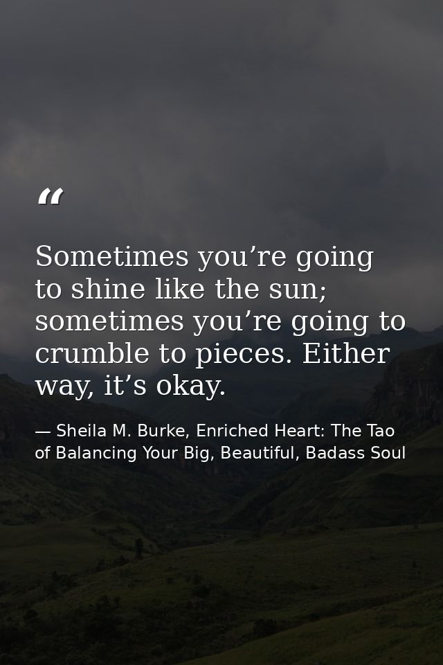 Sometimes you’re going to shine like the sun; sometimes you’re going to crumble to pieces. Either way, it’s okay. — Sheila M. Burke, Enriched Heart: The Tao of Balancing Your Big, Beautiful, Badass Soul