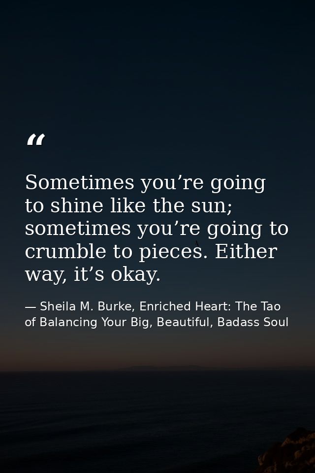 Sometimes you’re going to shine like the sun; sometimes you’re going to crumble to pieces. Either way, it’s okay. — Sheila M. Burke, Enriched Heart: The Tao of Balancing Your Big, Beautiful, Badass Soul