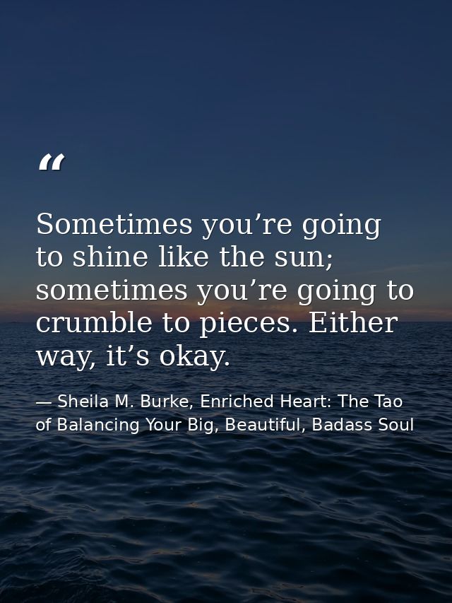 Sometimes you’re going to shine like the sun; sometimes you’re going to crumble to pieces. Either way, it’s okay. — Sheila M. Burke, Enriched Heart: The Tao of Balancing Your Big, Beautiful, Badass Soul