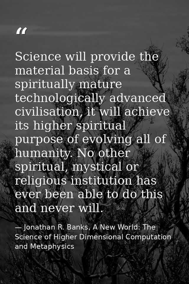 Science will provide the material basis for a spiritually mature technologically advanced civilisation, it will achieve  — Jonathan R. Banks, A New World: The Science of Higher Dimensional Computation and Metaphysics