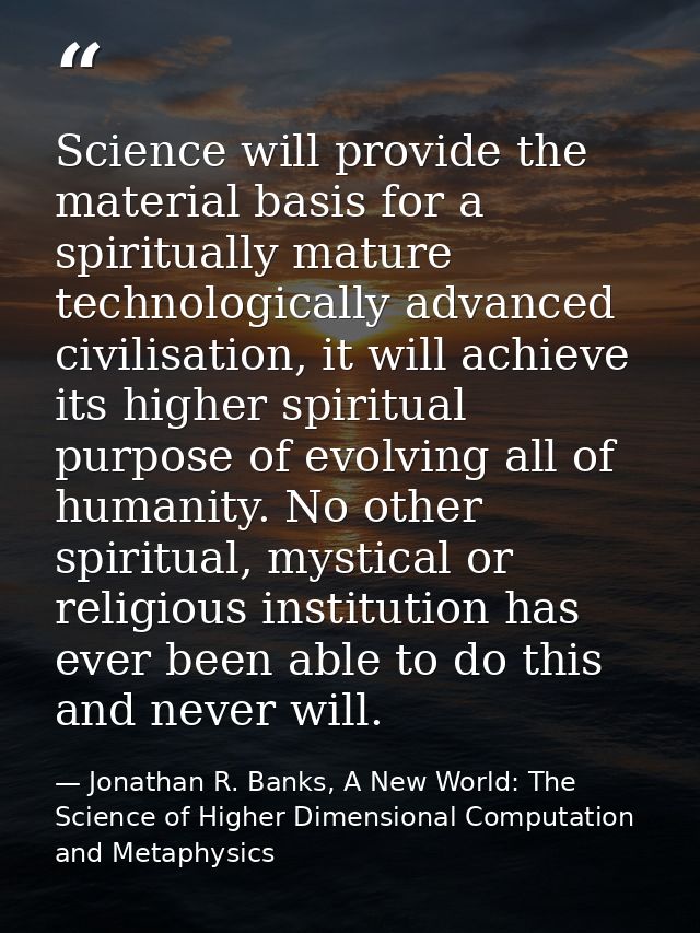 Science will provide the material basis for a spiritually mature technologically advanced civilisation, it will achieve  — Jonathan R. Banks, A New World: The Science of Higher Dimensional Computation and Metaphysics