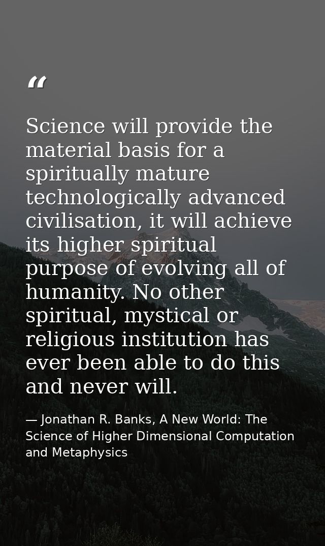 Science will provide the material basis for a spiritually mature technologically advanced civilisation, it will achieve  — Jonathan R. Banks, A New World: The Science of Higher Dimensional Computation and Metaphysics