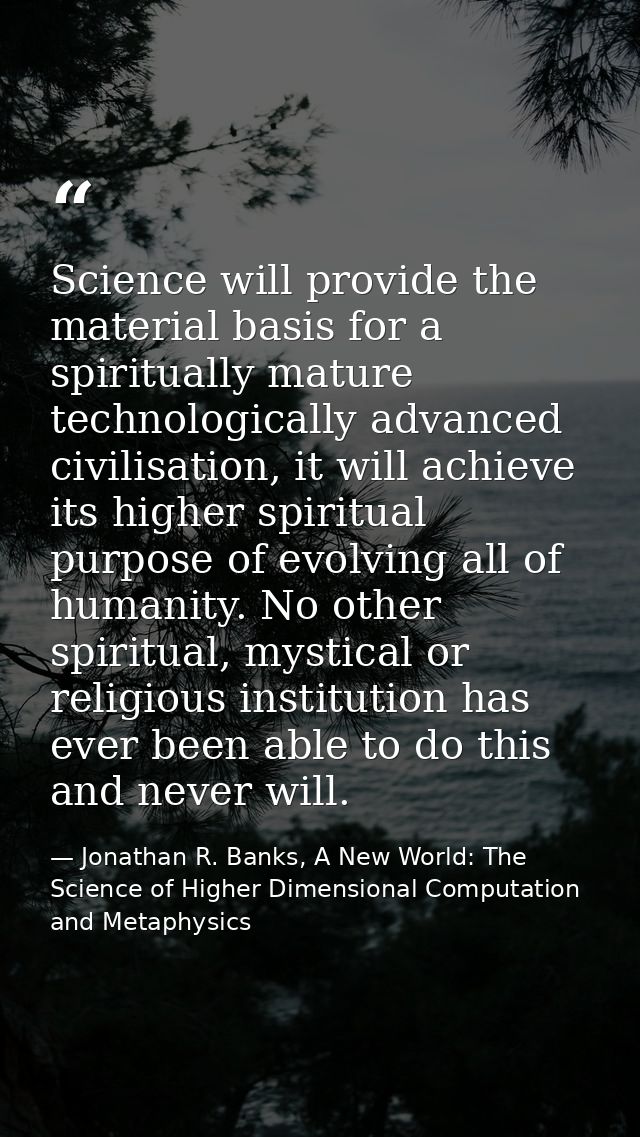 Science will provide the material basis for a spiritually mature technologically advanced civilisation, it will achieve  — Jonathan R. Banks, A New World: The Science of Higher Dimensional Computation and Metaphysics