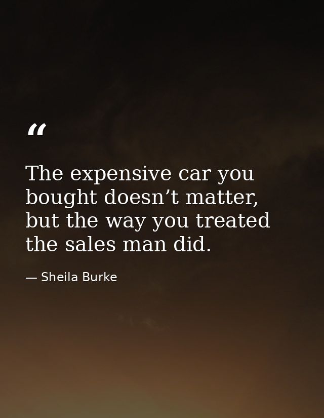 The expensive car you bought doesn’t matter, but the way you treated the sales man did. — Sheila Burke