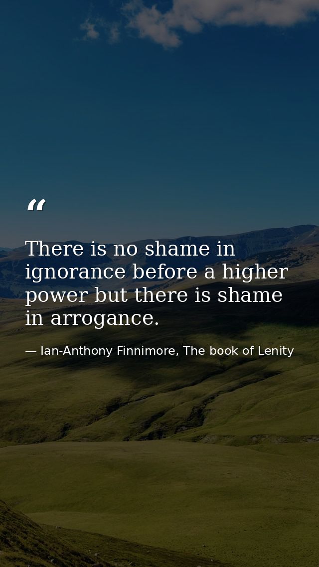 There is no shame in ignorance before a higher power but there is shame in arrogance. — Ian-Anthony Finnimore, The book of Lenity
