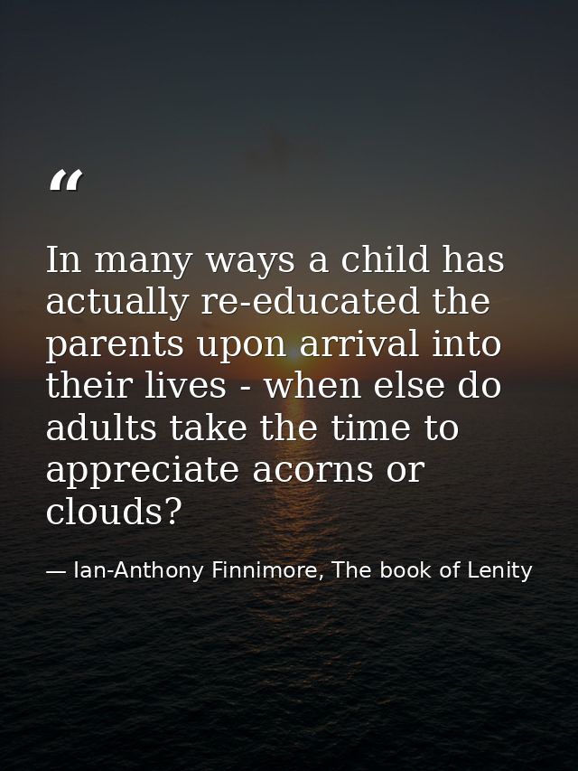 In many ways a child has actually re-educated the parents upon arrival into their lives - when else do adults take the t — Ian-Anthony Finnimore, The book of Lenity