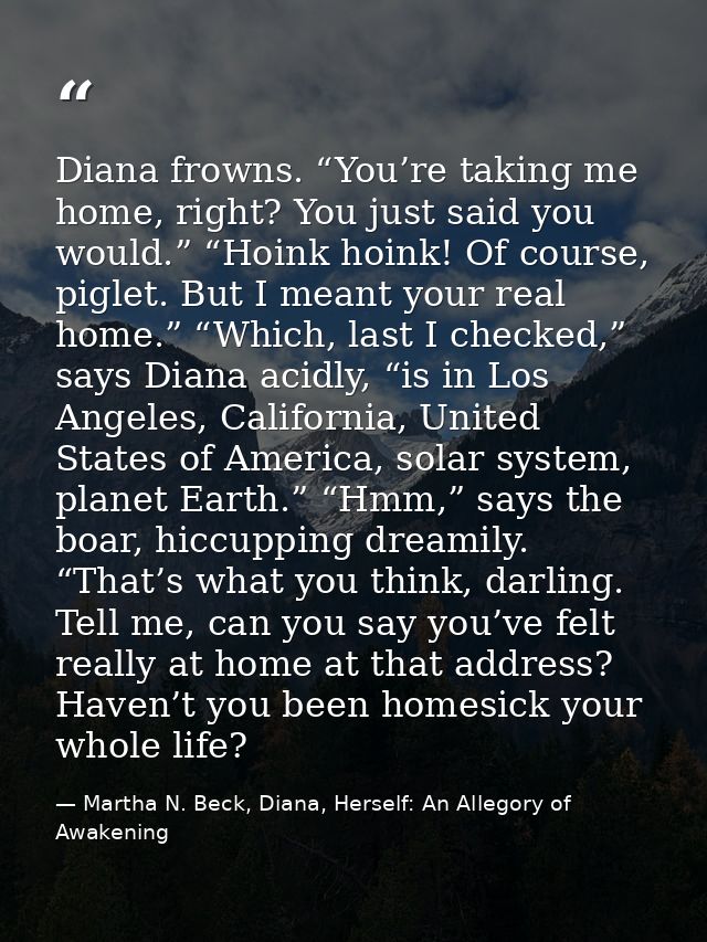Diana frowns. “You’re taking me home, right? You just said you would.” “Hoink hoink! Of course, piglet. But I meant your — Martha N. Beck, Diana, Herself: An Allegory of Awakening