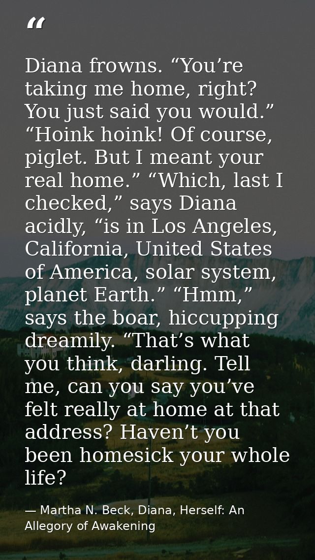 Diana frowns. “You’re taking me home, right? You just said you would.” “Hoink hoink! Of course, piglet. But I meant your — Martha N. Beck, Diana, Herself: An Allegory of Awakening