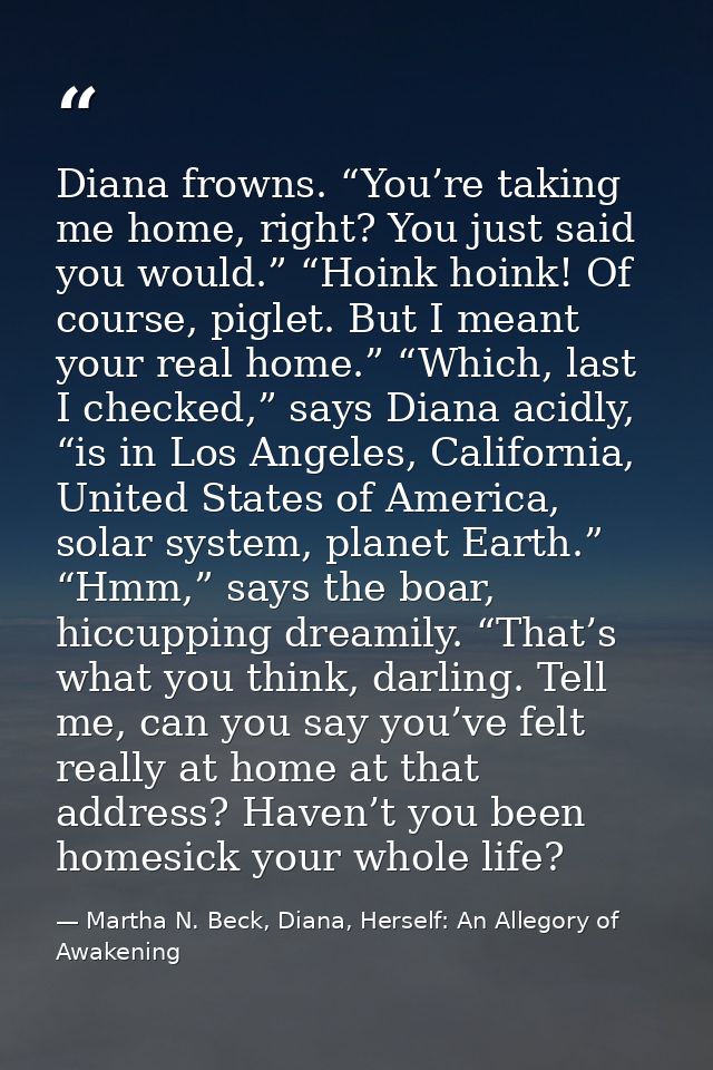 Diana frowns. “You’re taking me home, right? You just said you would.” “Hoink hoink! Of course, piglet. But I meant your — Martha N. Beck, Diana, Herself: An Allegory of Awakening