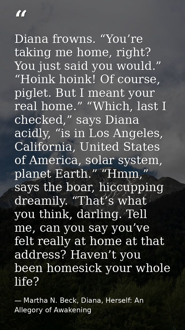 Diana frowns. “You’re taking me home, right? You just said you would.” “Hoink hoink! Of course, piglet. But I meant your — Martha N. Beck, Diana, Herself: An Allegory of Awakening