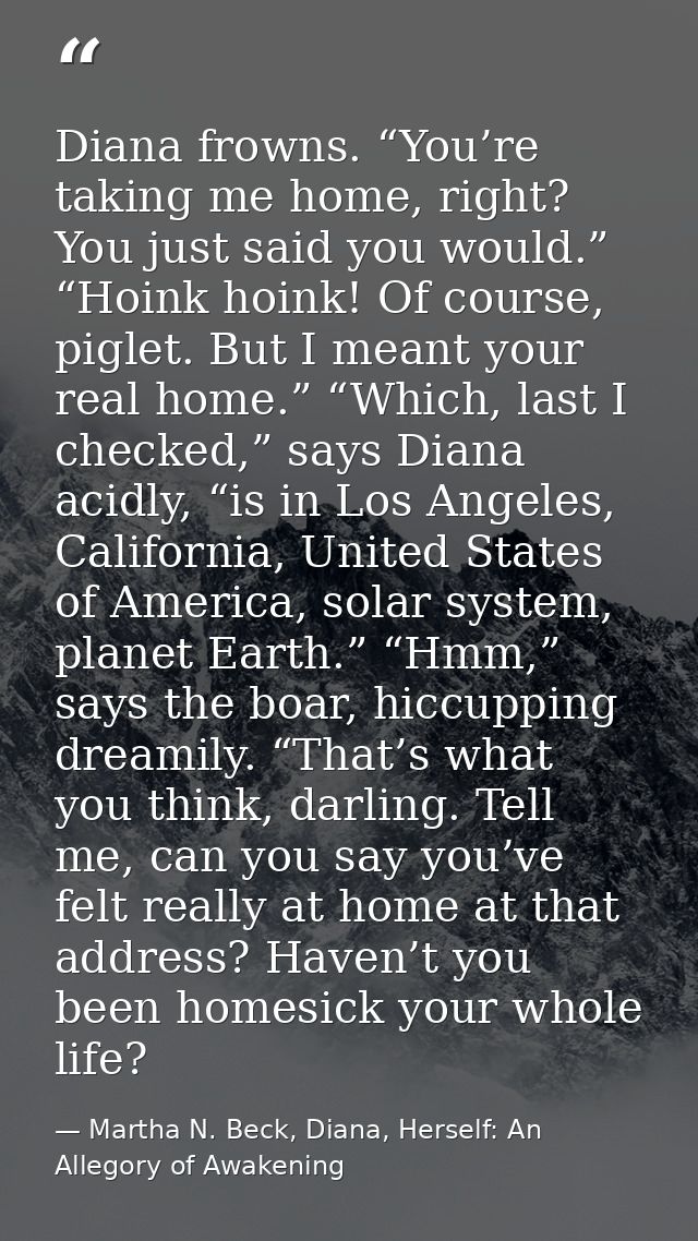 Diana frowns. “You’re taking me home, right? You just said you would.” “Hoink hoink! Of course, piglet. But I meant your — Martha N. Beck, Diana, Herself: An Allegory of Awakening