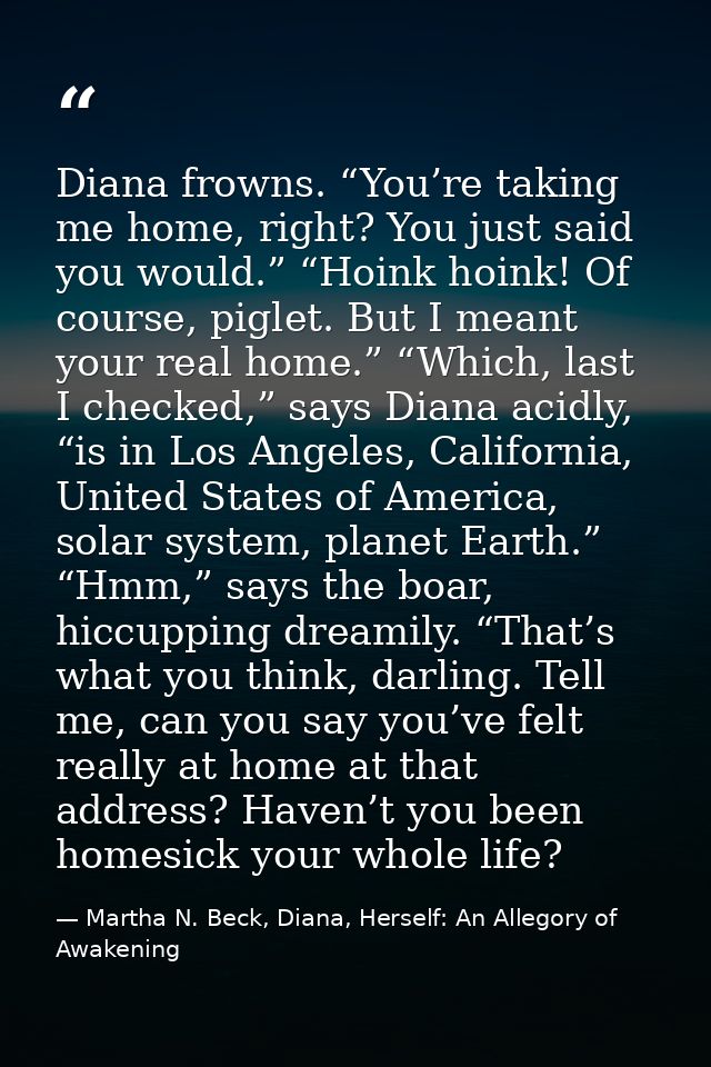 Diana frowns. “You’re taking me home, right? You just said you would.” “Hoink hoink! Of course, piglet. But I meant your — Martha N. Beck, Diana, Herself: An Allegory of Awakening