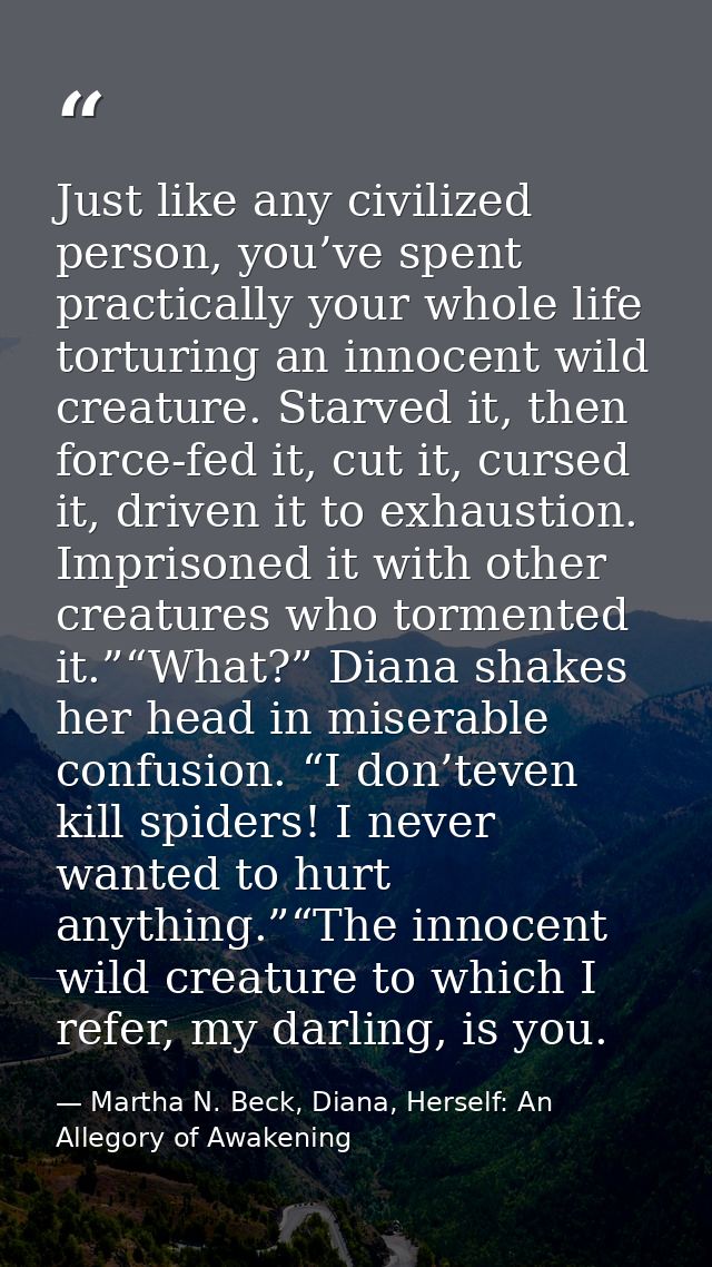 Just like any civilized person, you’ve spent practically your whole life torturing an innocent wild creature. Starved it — Martha N. Beck, Diana, Herself: An Allegory of Awakening