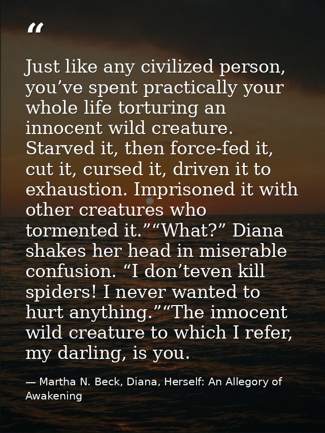 Just like any civilized person, you’ve spent practically your whole life torturing an innocent wild creature. Starved it — Martha N. Beck, Diana, Herself: An Allegory of Awakening