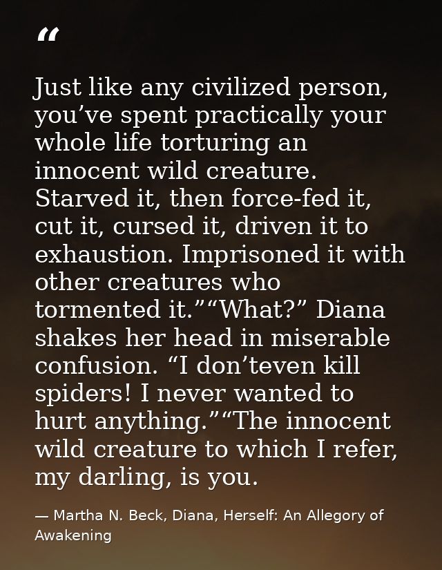 Just like any civilized person, you’ve spent practically your whole life torturing an innocent wild creature. Starved it — Martha N. Beck, Diana, Herself: An Allegory of Awakening