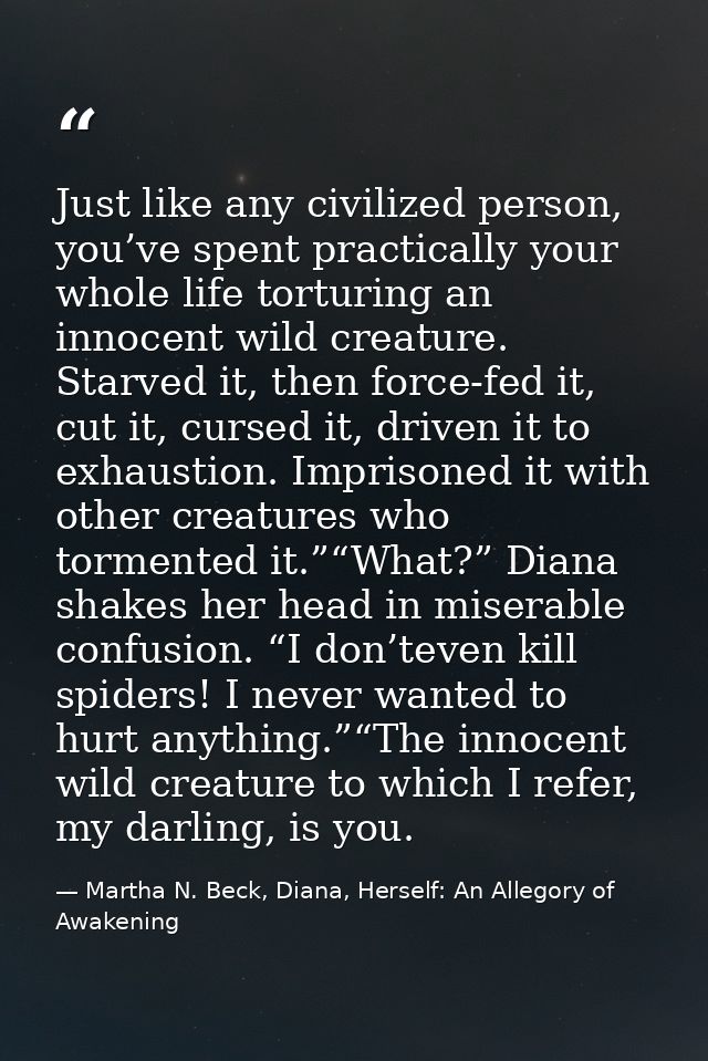 Just like any civilized person, you’ve spent practically your whole life torturing an innocent wild creature. Starved it — Martha N. Beck, Diana, Herself: An Allegory of Awakening
