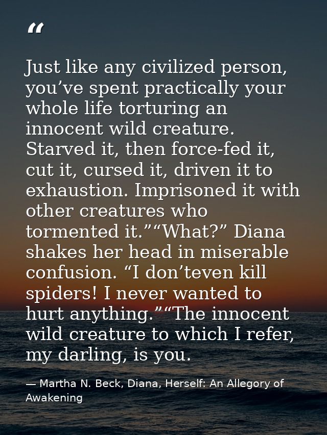 Just like any civilized person, you’ve spent practically your whole life torturing an innocent wild creature. Starved it — Martha N. Beck, Diana, Herself: An Allegory of Awakening