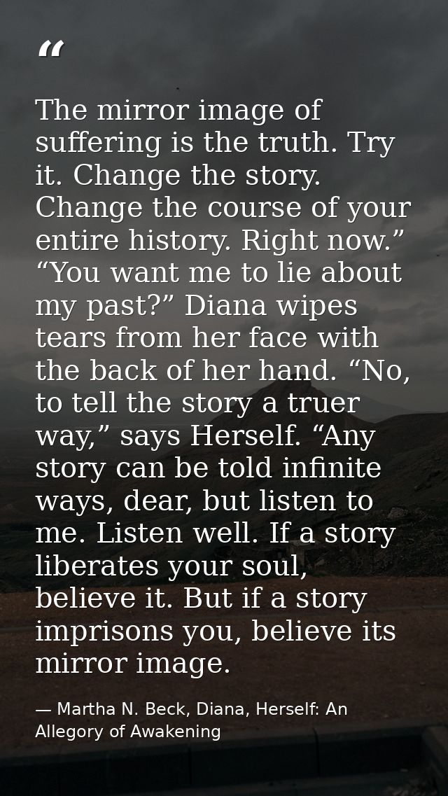 The mirror image of suffering is the truth. Try it. Change the story. Change the course of your entire history. Right no — Martha N. Beck, Diana, Herself: An Allegory of Awakening