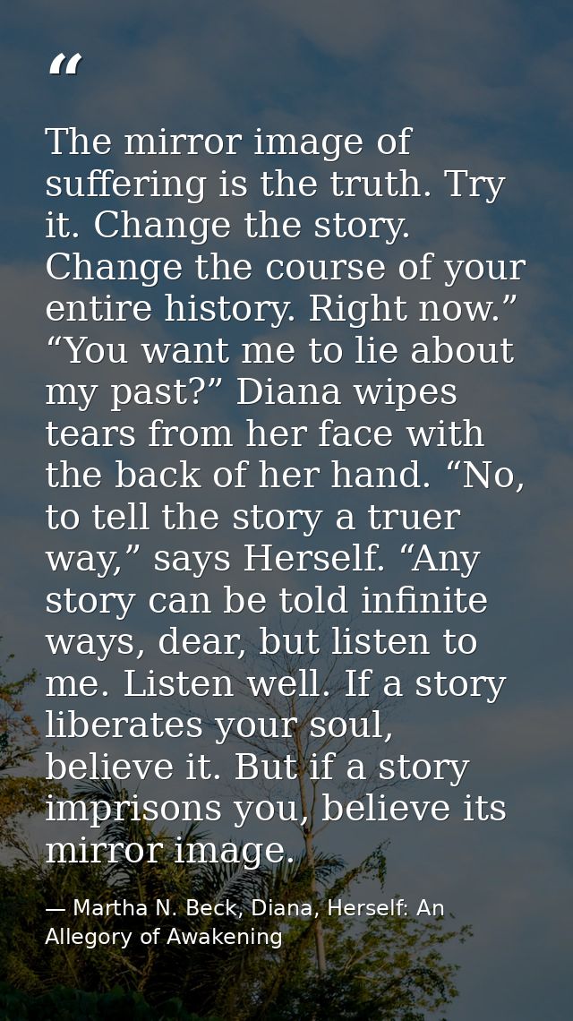 The mirror image of suffering is the truth. Try it. Change the story. Change the course of your entire history. Right no — Martha N. Beck, Diana, Herself: An Allegory of Awakening