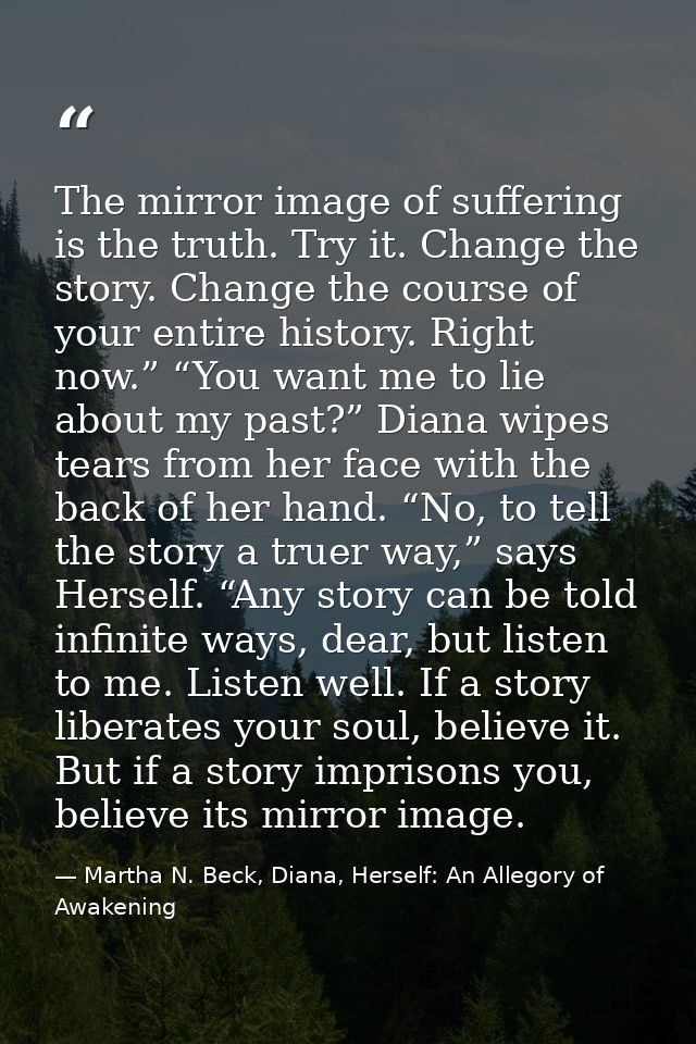 The mirror image of suffering is the truth. Try it. Change the story. Change the course of your entire history. Right no — Martha N. Beck, Diana, Herself: An Allegory of Awakening