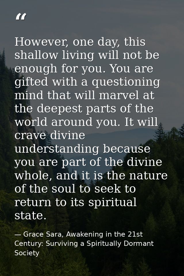 However, one day, this shallow living will not be enough for you. You are gifted with a questioning mind that will marve — Grace Sara, Awakening in the 21st Century: Surviving a Spiritually Dormant Society
