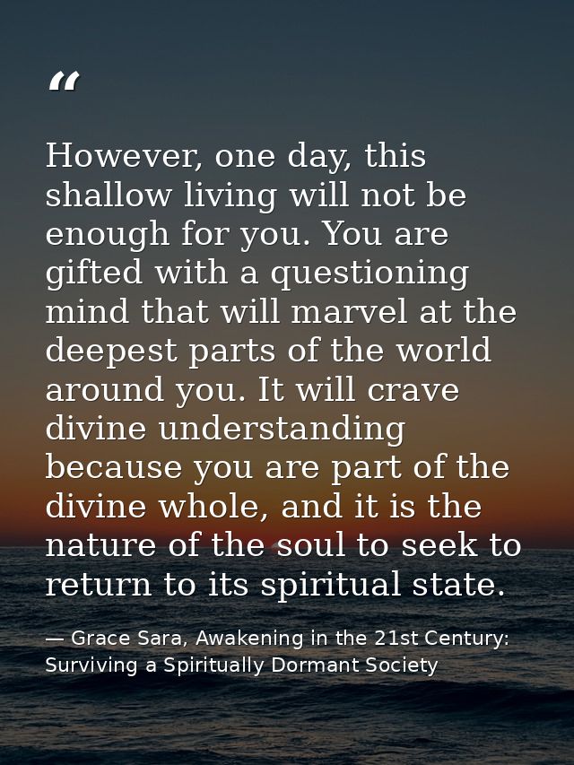However, one day, this shallow living will not be enough for you. You are gifted with a questioning mind that will marve — Grace Sara, Awakening in the 21st Century: Surviving a Spiritually Dormant Society