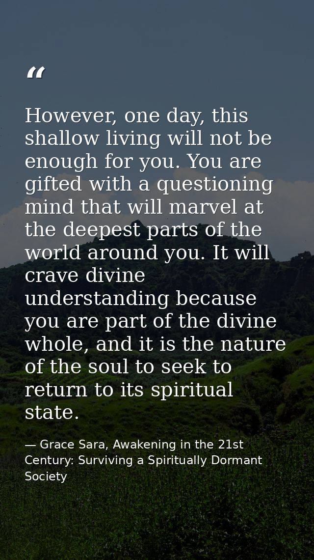 However, one day, this shallow living will not be enough for you. You are gifted with a questioning mind that will marve — Grace Sara, Awakening in the 21st Century: Surviving a Spiritually Dormant Society