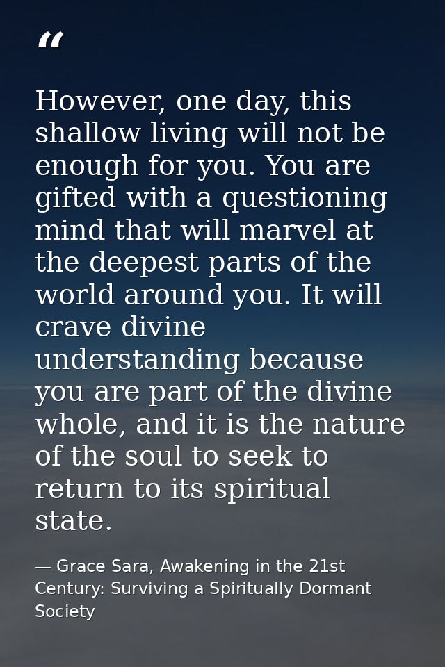 However, one day, this shallow living will not be enough for you. You are gifted with a questioning mind that will marve — Grace Sara, Awakening in the 21st Century: Surviving a Spiritually Dormant Society