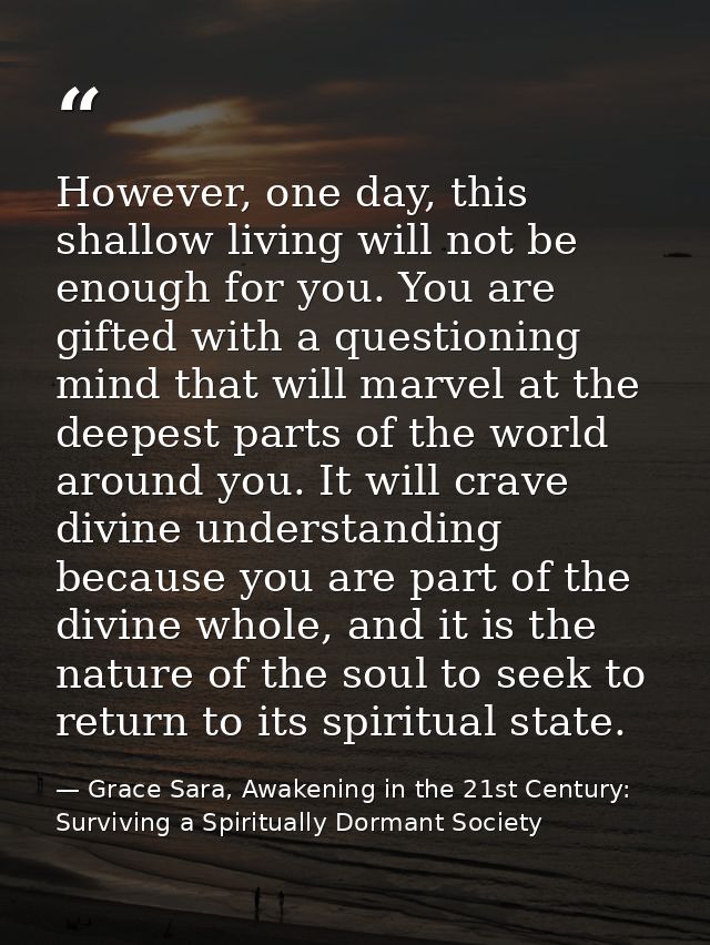 However, one day, this shallow living will not be enough for you. You are gifted with a questioning mind that will marve — Grace Sara, Awakening in the 21st Century: Surviving a Spiritually Dormant Society