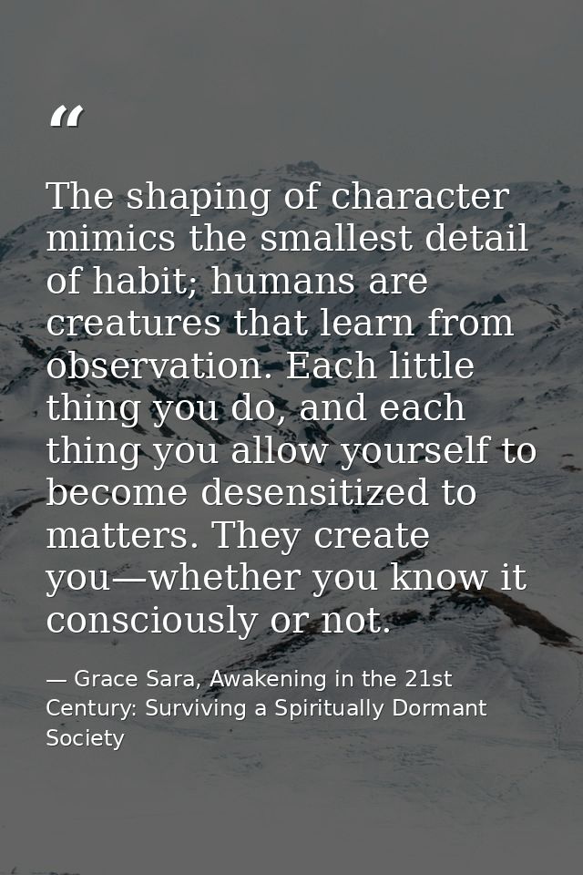 The shaping of character mimics the smallest detail of habit; humans are creatures that learn from observation. Each lit — Grace Sara, Awakening in the 21st Century: Surviving a Spiritually Dormant Society