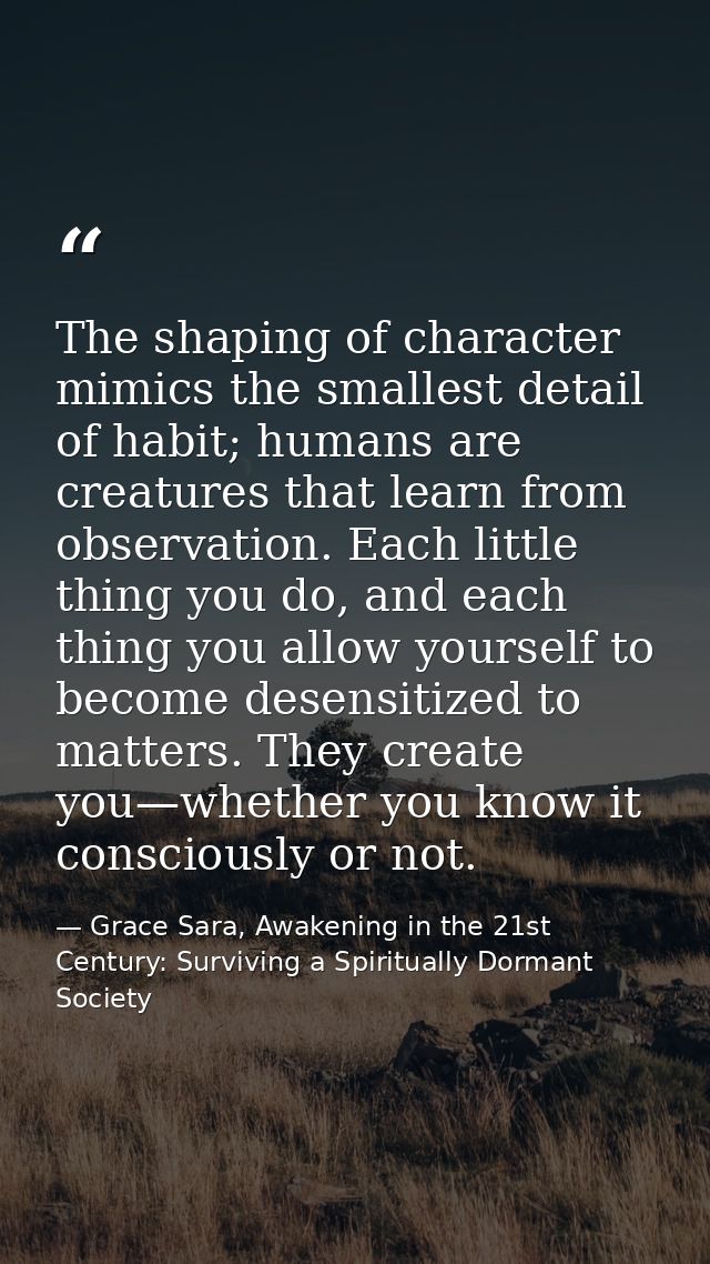 The shaping of character mimics the smallest detail of habit; humans are creatures that learn from observation. Each lit — Grace Sara, Awakening in the 21st Century: Surviving a Spiritually Dormant Society
