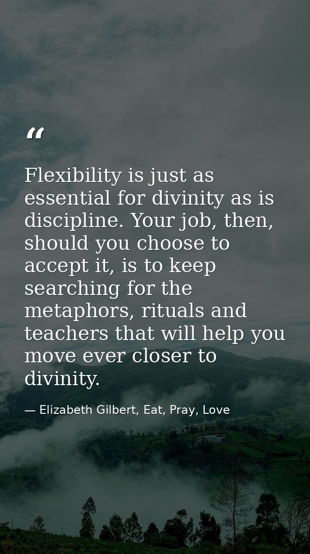 Flexibility is just as essential for divinity as is discipline. Your job, then, should you choose to accept it, is to ke — Elizabeth Gilbert, Eat, Pray, Love