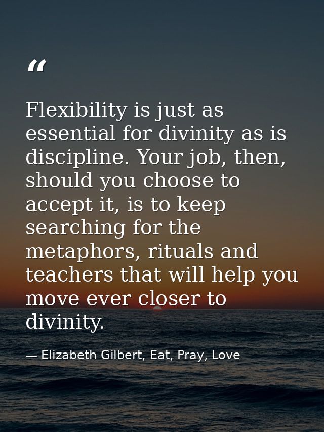 Flexibility is just as essential for divinity as is discipline. Your job, then, should you choose to accept it, is to ke — Elizabeth Gilbert, Eat, Pray, Love