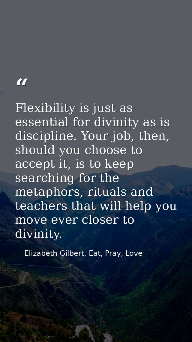 Flexibility is just as essential for divinity as is discipline. Your job, then, should you choose to accept it, is to ke — Elizabeth Gilbert, Eat, Pray, Love
