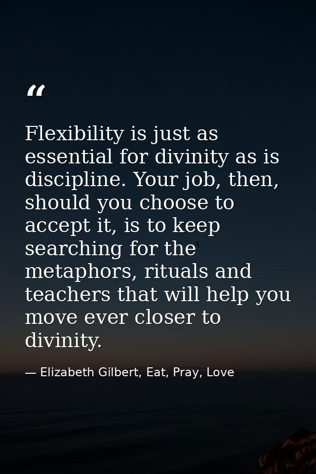 Flexibility is just as essential for divinity as is discipline. Your job, then, should you choose to accept it, is to ke — Elizabeth Gilbert, Eat, Pray, Love