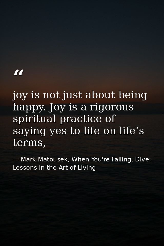 joy is not just about being happy. Joy is a rigorous spiritual practice of saying yes to life on life’s terms, — Mark Matousek, When You're Falling, Dive: Lessons in the Art of Living
