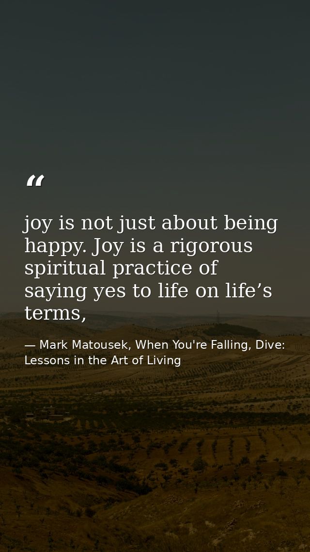 joy is not just about being happy. Joy is a rigorous spiritual practice of saying yes to life on life’s terms, — Mark Matousek, When You're Falling, Dive: Lessons in the Art of Living