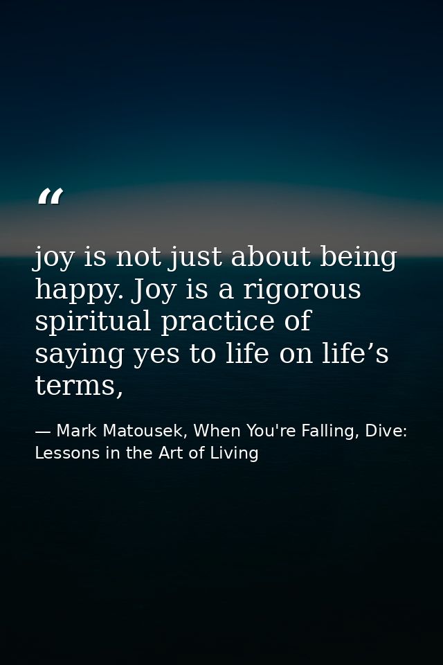 joy is not just about being happy. Joy is a rigorous spiritual practice of saying yes to life on life’s terms, — Mark Matousek, When You're Falling, Dive: Lessons in the Art of Living