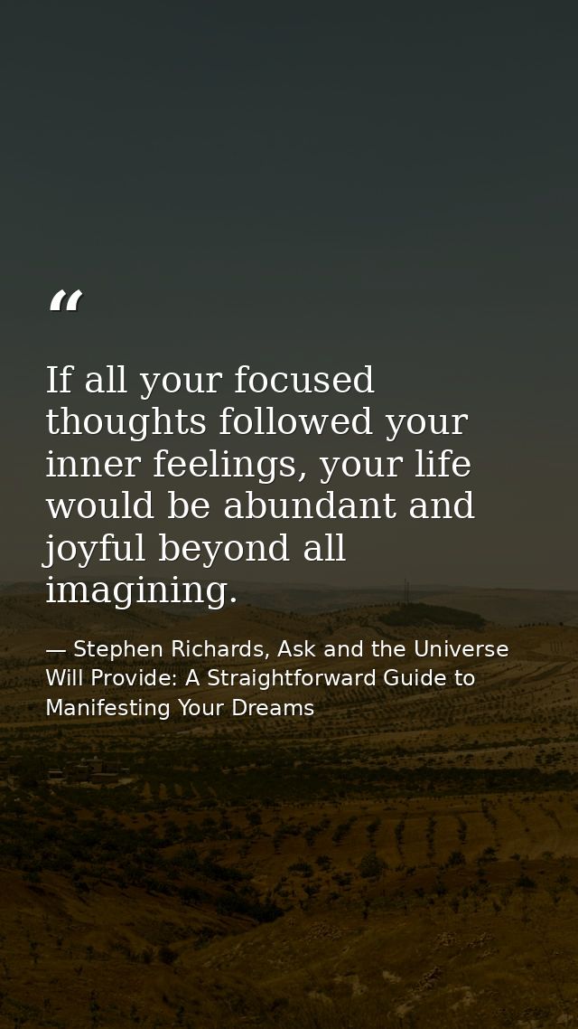 If all your focused thoughts followed your inner feelings, your life would be abundant and joyful beyond all imagining. — Stephen Richards, Ask and the Universe Will Provide: A Straightforward Guide to Manifesting Your Dreams