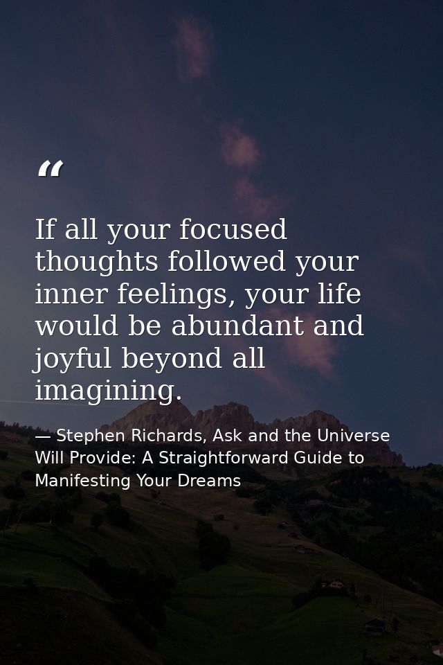 If all your focused thoughts followed your inner feelings, your life would be abundant and joyful beyond all imagining. — Stephen Richards, Ask and the Universe Will Provide: A Straightforward Guide to Manifesting Your Dreams