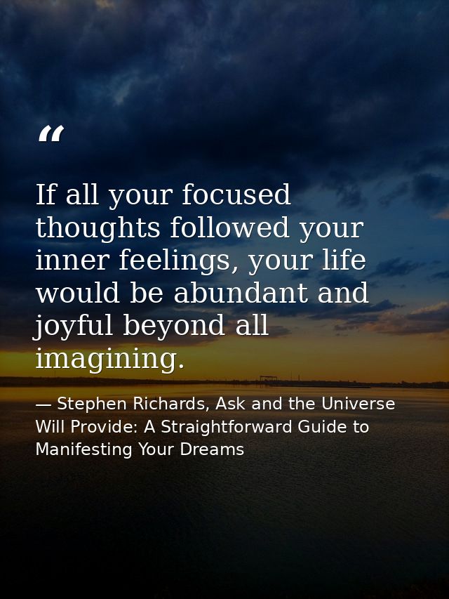 If all your focused thoughts followed your inner feelings, your life would be abundant and joyful beyond all imagining. — Stephen Richards, Ask and the Universe Will Provide: A Straightforward Guide to Manifesting Your Dreams